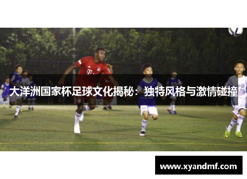 大洋洲国家杯足球文化揭秘:独特风格与激情碰撞 大洋洲国家杯足球文化揭秘:独特风格与激情碰撞