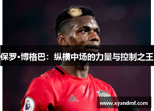 保罗·博格巴:纵横中场的力量与控制之王 保罗·博格巴:纵横中场的力量与控制之王