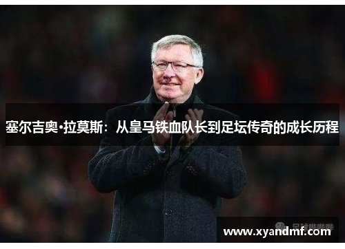 塞尔吉奥·拉莫斯:从皇马铁血队长到足坛传奇的成长历程 塞尔吉奥·拉莫斯:从皇马铁血队长到足坛传奇的成长历程