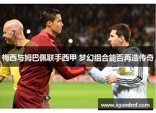 梅西与姆巴佩联手西甲 梦幻组合能否再造传奇 梅西与姆巴佩联手西甲 梦幻组合能否再造传奇
