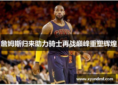 詹姆斯归来助力骑士再战巅峰重塑辉煌 詹姆斯归来助力骑士再战巅峰重塑辉煌