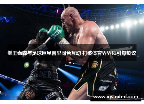 拳王泰森与足球巨星富里同台互动 打破体育界界限引爆热议 拳王泰森与足球巨星富里同台互动 打破体育界界限引爆热议