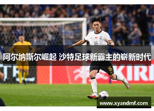 阿尔纳斯尔崛起 沙特足球新霸主的崭新时代 阿尔纳斯尔崛起 沙特足球新霸主的崭新时代