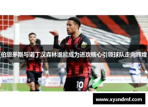 伯恩茅斯与诺丁汉森林谁能成为进攻核心引领球队走向辉煌 伯恩茅斯与诺丁汉森林谁能成为进攻核心引领球队走向辉煌