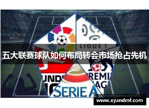五大联赛球队如何布局转会市场抢占先机 五大联赛球队如何布局转会市场抢占先机