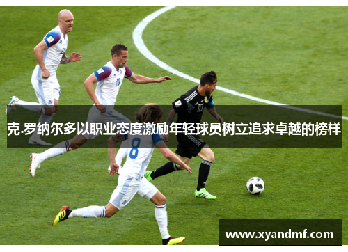 克.罗纳尔多以职业态度激励年轻球员树立追求卓越的榜样 克.罗纳尔多以职业态度激励年轻球员树立追求卓越的榜样